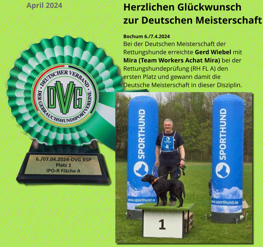 Herzlichen Glückwunsch  zur Deutschen Meisterschaft Bochum 6./7.4.2024 Bei der Deutschen Meisterschaft der Rettungshunde erreichte Gerd Wiebel mit Mira (Team Workers Achat Mira) bei der Rettungshundeprüfung (RH FL A) den ersten Platz und gewann damit die Deutsche Meisterschaft in dieser Disziplin. April 2024