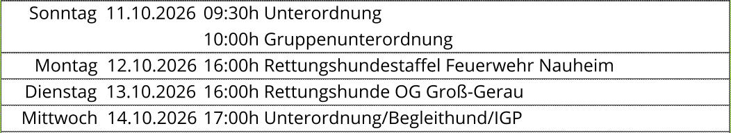 Sonntag  11.10.2026 09:30h Unterordnung  10:00h Gruppenunterordnung  Montag  12.10.2026 16:00h Rettungshundestaffel Feuerwehr Nauheim  Dienstag  13.10.2026 16:00h Rettungshunde OG Groß-Gerau  Mittwoch  14.10.2026 17:00h Unterordnung/Begleithund/IGP