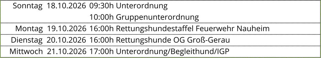Sonntag  18.10.2026 09:30h Unterordnung  10:00h Gruppenunterordnung  Montag  19.10.2026 16:00h Rettungshundestaffel Feuerwehr Nauheim  Dienstag  20.10.2026 16:00h Rettungshunde OG Groß-Gerau  Mittwoch  21.10.2026 17:00h Unterordnung/Begleithund/IGP