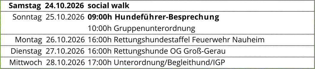 Samstag  24.10.2026 social walk Sonntag  25.10.2026 09:00h Hundeführer-Besprechung  10:00h Gruppenunterordnung Montag  26.10.2026 16:00h Rettungshundestaffel Feuerwehr Nauheim  Dienstag  27.10.2026 16:00h Rettungshunde OG Groß-Gerau  Mittwoch  28.10.2026 17:00h Unterordnung/Begleithund/IGP