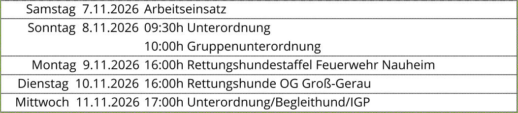 Samstag  7.11.2026 Arbeitseinsatz Sonntag  8.11.2026 09:30h Unterordnung  10:00h Gruppenunterordnung  Montag  9.11.2026 16:00h Rettungshundestaffel Feuerwehr Nauheim  Dienstag  10.11.2026 16:00h Rettungshunde OG Groß-Gerau  Mittwoch  11.11.2026 17:00h Unterordnung/Begleithund/IGP